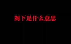 阁下是什么意思称呼什么人用的(阁下的含义及使用范围：详细解析)
